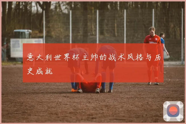 意大利世界杯主帅的战术风格与历史成就