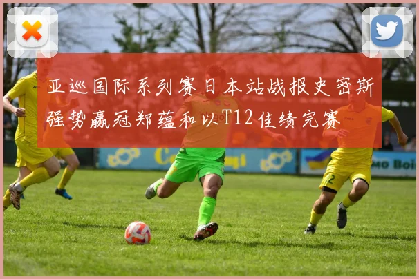 亚巡国际系列赛日本站战报史密斯强势赢冠郑蕴和以T12佳绩完赛