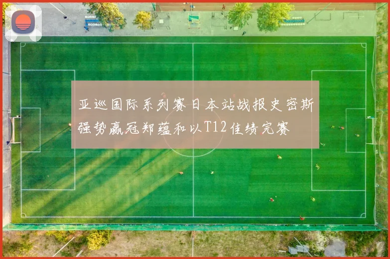 亚巡国际系列赛日本站战报史密斯强势赢冠郑蕴和以T12佳绩完赛